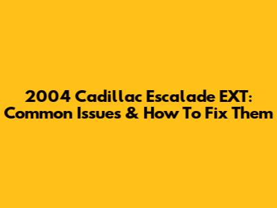2004 Cadillac Escalade EXT: Common Issues & How To Fix Them