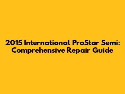 2015 International ProStar Semi: Comprehensive Repair Guide