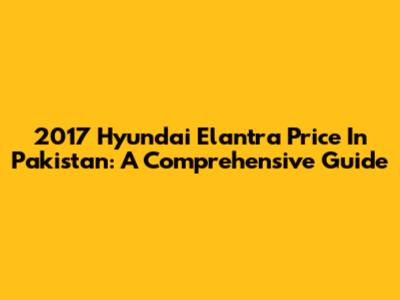 2017 Hyundai Elantra Price In Pakistan: A Comprehensive Guide
