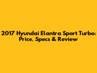 2017 Hyundai Elantra Sport Turbo: Price, Specs & Review