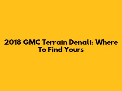 2018 GMC Terrain Denali: Where To Find Yours