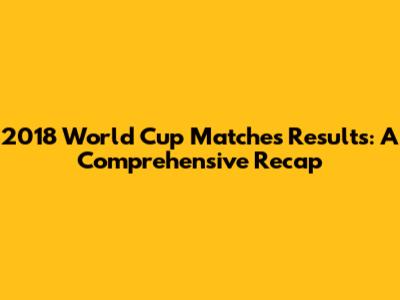 2018 World Cup Matches Results: A Comprehensive Recap