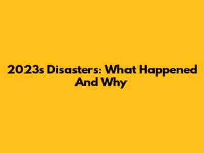 2023's Disasters: What Happened And Why