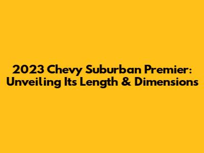 2023 Chevy Suburban Premier: Unveiling Its Length & Dimensions
