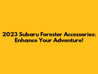 2023 Subaru Forester Accessories: Enhance Your Adventure!