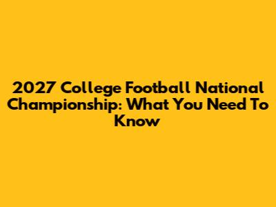 2027 College Football National Championship: What You Need To Know