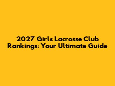 2027 Girls Lacrosse Club Rankings: Your Ultimate Guide