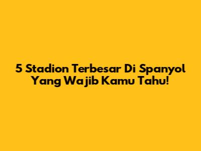 5 Stadion Terbesar Di Spanyol Yang Wajib Kamu Tahu!