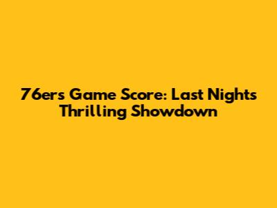 76ers Game Score: Last Night's Thrilling Showdown