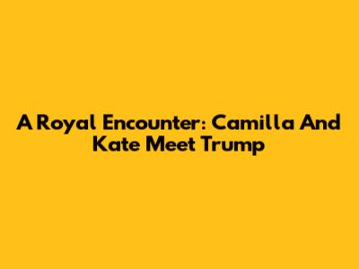 A Royal Encounter: Camilla And Kate Meet Trump