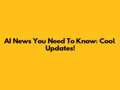 AI News You Need To Know: Cool Updates!
