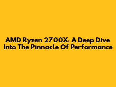 AMD Ryzen 2700X: A Deep Dive Into The Pinnacle Of Performance