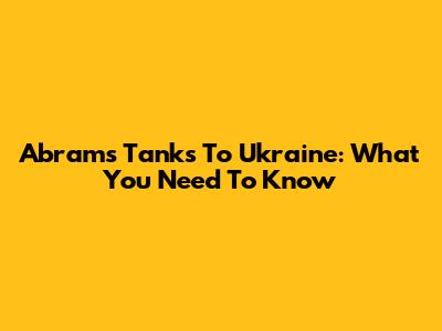 Abrams Tanks To Ukraine: What You Need To Know