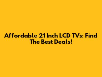 Affordable 21 Inch LCD TVs: Find The Best Deals!
