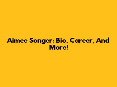 Aimee Songer: Bio, Career, And More!