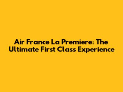 Air France La Premiere: The Ultimate First Class Experience