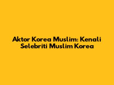 Aktor Korea Muslim: Kenali Selebriti Muslim Korea