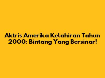 Aktris Amerika Kelahiran Tahun 2000: Bintang Yang Bersinar!