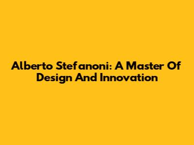 Alberto Stefanoni: A Master Of Design And Innovation