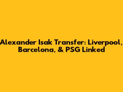 Alexander Isak Transfer: Liverpool, Barcelona, & PSG Linked