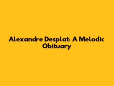 Alexandre Desplat: A Melodic Obituary