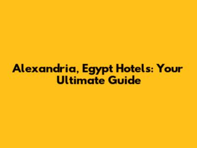 Alexandria, Egypt Hotels: Your Ultimate Guide