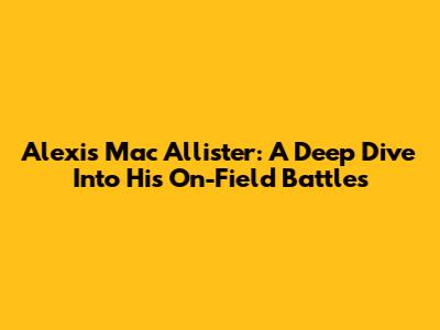 Alexis Mac Allister: A Deep Dive Into His On-Field Battles