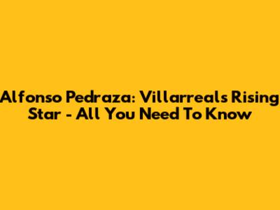 Alfonso Pedraza: Villarreal's Rising Star - All You Need To Know