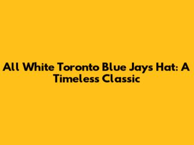 All White Toronto Blue Jays Hat: A Timeless Classic