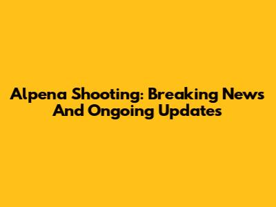 Alpena Shooting: Breaking News And Ongoing Updates