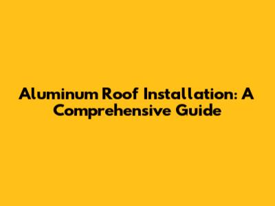 Aluminum Roof Installation: A Comprehensive Guide