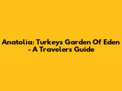 Anatolia: Turkey's Garden Of Eden - A Traveler's Guide