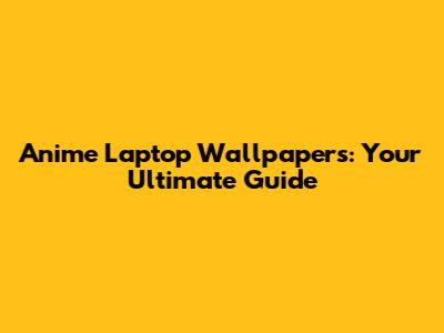Anime Laptop Wallpapers: Your Ultimate Guide