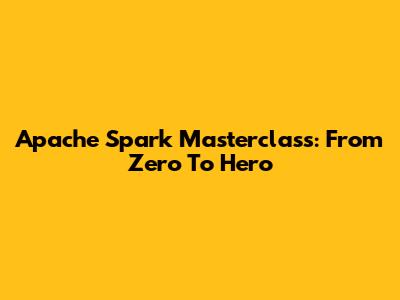 Apache Spark Masterclass: From Zero To Hero