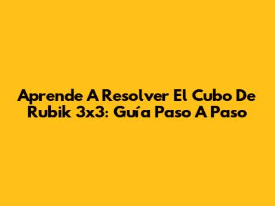 Aprende A Resolver El Cubo De Rubik 3x3: Guía Paso A Paso