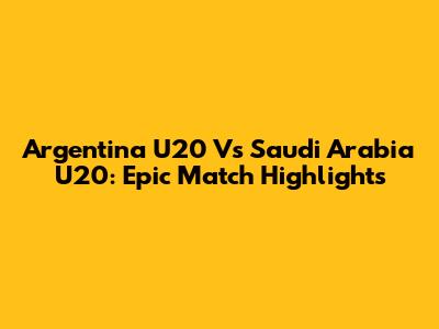 Argentina U20 Vs Saudi Arabia U20: Epic Match Highlights