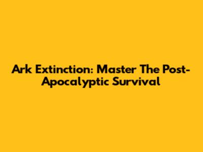 Ark Extinction: Master The Post-Apocalyptic Survival