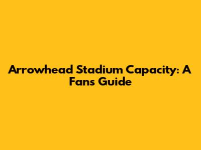 Arrowhead Stadium Capacity: A Fan's Guide