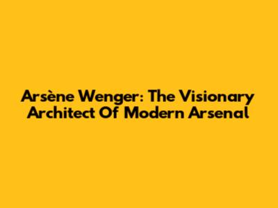 Arsène Wenger: The Visionary Architect Of Modern Arsenal