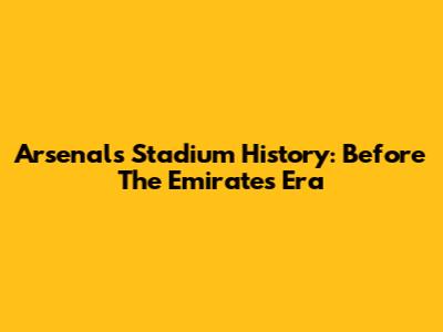 Arsenal's Stadium History: Before The Emirates Era