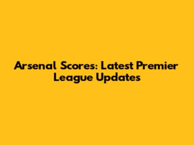 Arsenal Scores: Latest Premier League Updates