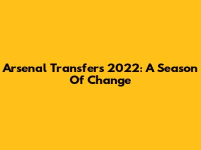 Arsenal Transfers 2022: A Season Of Change