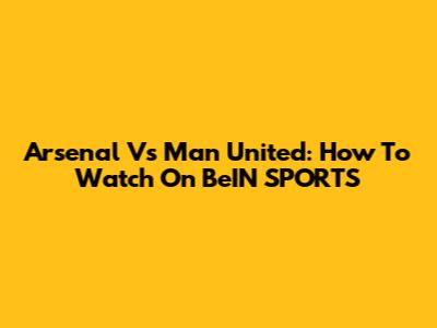 Arsenal Vs Man United: How To Watch On BeIN SPORTS