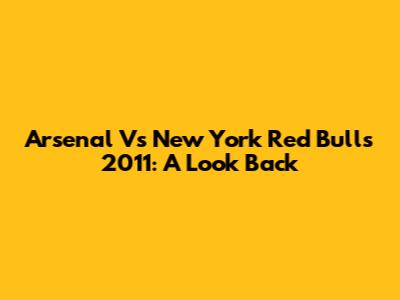 Arsenal Vs New York Red Bulls 2011: A Look Back