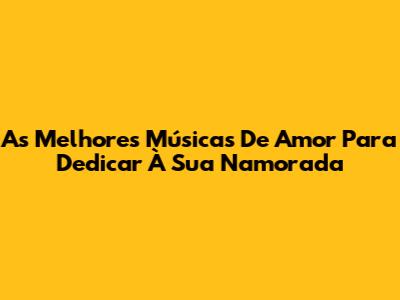 As Melhores Músicas De Amor Para Dedicar À Sua Namorada