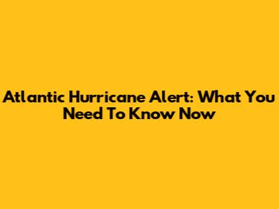 Atlantic Hurricane Alert: What You Need To Know Now