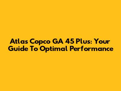 Atlas Copco GA 45 Plus: Your Guide To Optimal Performance