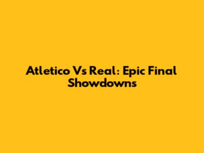 Atletico Vs Real: Epic Final Showdowns