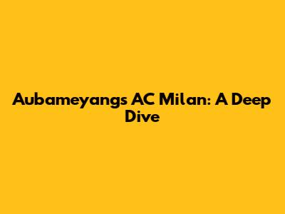 Aubameyang's AC Milan: A Deep Dive