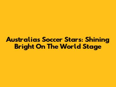 Australia's Soccer Stars: Shining Bright On The World Stage